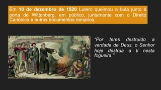 Em 10 de dezembro de 1520 Lutero queimou a bula junto à
porta de Wittenberg, em público, juntamente com o Direito
Canônico e outros documentos romanos.
“Por teres destruído a
verdade de Deus, o Senhor
hoje destrua a ti nesta
fogueira.”
 