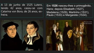A 13 de junho de 1525 Lutero,
tendo 42 anos, casou-se com
Catarina von Bora, de 26 anos, ex-
freira.
Em 1526 nasceu-lhes o primogênito,
Hans; depois Elisabeth (1527),
Madalena (1529), Martinho (1531),
Paulo (1533) e Margarete (1534).
 