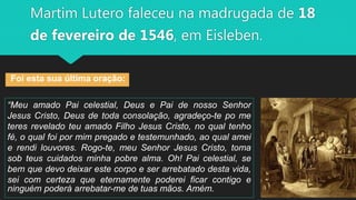 Martim Lutero faleceu na madrugada de 18
de fevereiro de 1546, em Eisleben.
Foi esta sua última oração:
“Meu amado Pai celestial, Deus e Pai de nosso Senhor
Jesus Cristo, Deus de toda consolação, agradeço-te po me
teres revelado teu amado Filho Jesus Cristo, no qual tenho
fé, o qual foi por mim pregado e testemunhado, ao qual amei
e rendi louvores. Rogo-te, meu Senhor Jesus Cristo, toma
sob teus cuidados minha pobre alma. Oh! Pai celestial, se
bem que devo deixar este corpo e ser arrebatado desta vida,
sei com certeza que eternamente poderei ficar contigo e
ninguém poderá arrebatar-me de tuas mãos. Amém.
 