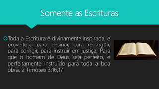 Somente as Escrituras
Toda a Escritura é divinamente inspirada, e
proveitosa para ensinar, para redargüir,
para corrigir, para instruir em justiça; Para
que o homem de Deus seja perfeito, e
perfeitamente instruído para toda a boa
obra. 2 Timóteo 3:16,17
 