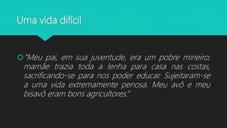 Uma vida difícil
“Meu pai, em sua juventude, era um pobre mineiro;
mamãe trazia toda a lenha para casa nas costas,
sacrificando-se para nos poder educar. Sujeitaram-se
a uma vida extremamente penosa. Meu avô e meu
bisavô eram bons agricultores.”
 