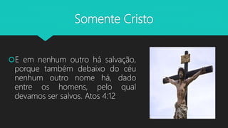 Somente Cristo
E em nenhum outro há salvação,
porque também debaixo do céu
nenhum outro nome há, dado
entre os homens, pelo qual
devamos ser salvos. Atos 4:12
 