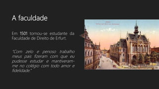 A faculdade
Em 1501 tornou-se estudante da
Faculdade de Direito de Erfurt.
“Com zelo e penoso trabalho
meus pais fizeram com que eu
pudesse estudar e mantiveram-
me no colégio com todo amor e
fidelidade.”
 