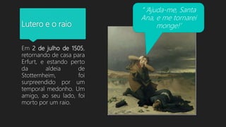 Lutero e o raio
Em 2 de julho de 1505,
retornando de casa para
Erfurt, e estando perto
da aldeia de
Stotternheim, foi
surpreendido por um
temporal medonho. Um
amigo, ao seu lado, foi
morto por um raio.
“ ‘Ajuda-me, Santa
Ana, e me tornarei
monge!’
 
