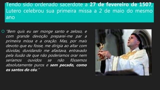 Tendo sido ordenado sacerdote a 27 de fevereiro de 1507,
Lutero celebrou sua primeira missa a 2 de maio do mesmo
ano
 “Bem quis eu ser monge santo e zeloso, e
com grande devoção preparei-me par a
primeira missa e a oração. Mas, por mais
devoto que eu fosse, me dirigia ao altar com
dúvidas, duvidando me afastava, entravado
pela ilusão de que não poderíamos orar nem
seríamos ouvidos se não fôssemos
absolutamente puros e sem pecado, como
os santos do céu.”
 