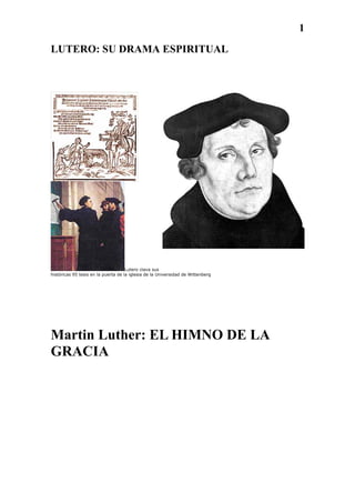 1
LUTERO: SU DRAMA ESPIRITUAL




                                     Lutero clava sus
históricas 95 tesis en la puerta de la iglesia de la Universidad de Wittenberg




Martin Luther: EL HIMNO DE LA
GRACIA
 