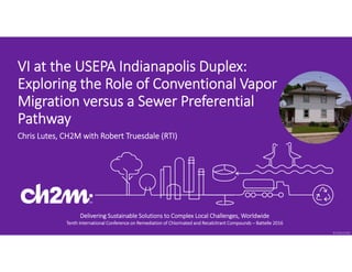 © 2016 CH2M
Delivering Sustainable Solutions to Complex Local Challenges, Worldwide
Tenth International Conference on Remediation of Chlorinated and Recalcitrant Compounds – Battelle 2016
VI at the USEPA Indianapolis Duplex: 
Exploring the Role of Conventional Vapor 
Migration versus a Sewer Preferential 
Pathway 
Chris Lutes, CH2M with Robert Truesdale (RTI)
 