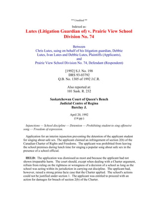 ** Unedited **

                                       Indexed as:
 Lutes (Litigation Guardian of) v. Prairie View School
                    Division No. 74

                                   Between
         Chris Lutes, suing on behalf of his litigation guardian, Debbie
          Lutes, Ivan Lutes and Debbie Lutes, Plaintiffs (Applicants),
                                      and
         Prairie View School Division No. 74, Defendant (Respondent)

                                 [1992] S.J. No. 198
                                   DRS 93-03792
                            Q.B. No. 1305 of 1992 J.C.R.

                                   Also reported at:
                                   101 Sask. R. 232

                     Saskatchewan Court of Queen's Bench
                           Judicial Centre of Regina
                                   Barclay J.

                                     April 20, 1992
                                       (14 pp.)

  Injunctions — School discipline — Detention — Prohibiting student to sing offensive
song — Freedom of expression.

  Application for an interim injunction preventing the detention of the applicant student
for singing about safe sex. The applicant claimed an infringement of section 2(b) of the
Canadian Charter of Rights and Freedoms. The applicant was prohibited from leaving
the school premises during lunch time for singing a popular song about safe sex in the
presence of a school official.

  HELD: The application was dismissed as moot and because the applicant had not
shown irreparable harm. The court should, except when dealing with a Charter argument,
refrain from ruling on the rightness or wrongness of a decision of a school as long as the
school was acting within its jurisdiction in carrying out discipline. The applicant had,
however, raised a strong prima facie case that the Charter applied. The school's actions
could not be justified under section 1. The applicant was entitled to proceed with an
action for damages for breach of section 2(b) of the Charter.
 