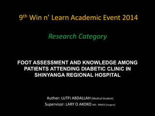 9th Win n’ Learn Academic Event 2014
Research Category
FOOT ASSESSMENT AND KNOWLEDGE AMONG
PATIENTS ATTENDING DIABETIC CLINIC IN
SHINYANGA REGIONAL HOSPITAL
Author: LUTFI ABDALLAH [Medical Student]
Supervisor: LARY O AKOKO MD. MMED (Surgery)
 