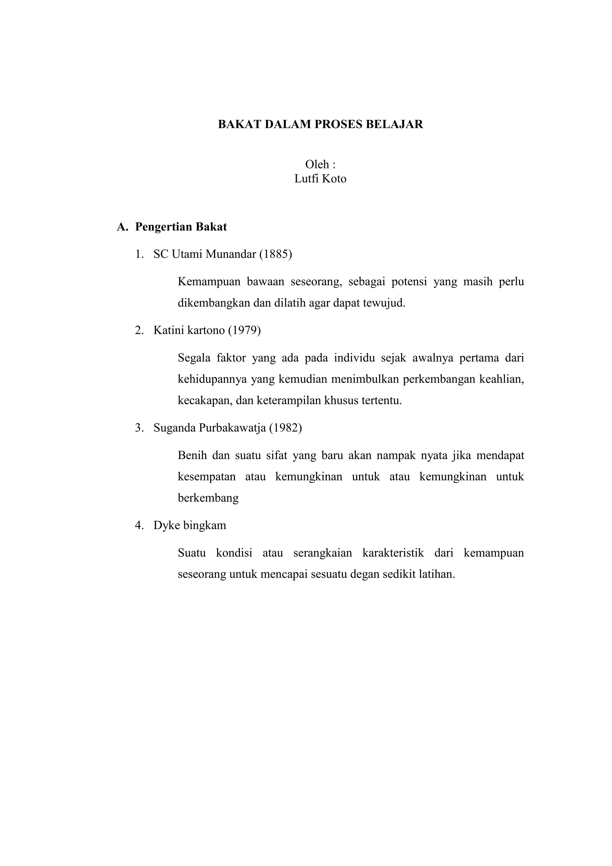 BAKAT DALAM PROSES BELAJAR
Oleh :
Lutfi Koto
A. Pengertian Bakat
1. SC Utami Munandar (1885)
Kemampuan bawaan seseorang, sebagai potensi yang masih perlu
dikembangkan dan dilatih agar dapat tewujud.
2. Katini kartono (1979)
Segala faktor yang ada pada individu sejak awalnya pertama dari
kehidupannya yang kemudian menimbulkan perkembangan keahlian,
kecakapan, dan keterampilan khusus tertentu.
3. Suganda Purbakawatja (1982)
Benih dan suatu sifat yang baru akan nampak nyata jika mendapat
kesempatan atau kemungkinan untuk atau kemungkinan untuk
berkembang
4. Dyke bingkam
Suatu kondisi atau serangkaian karakteristik dari kemampuan
seseorang untuk mencapai sesuatu degan sedikit latihan.
