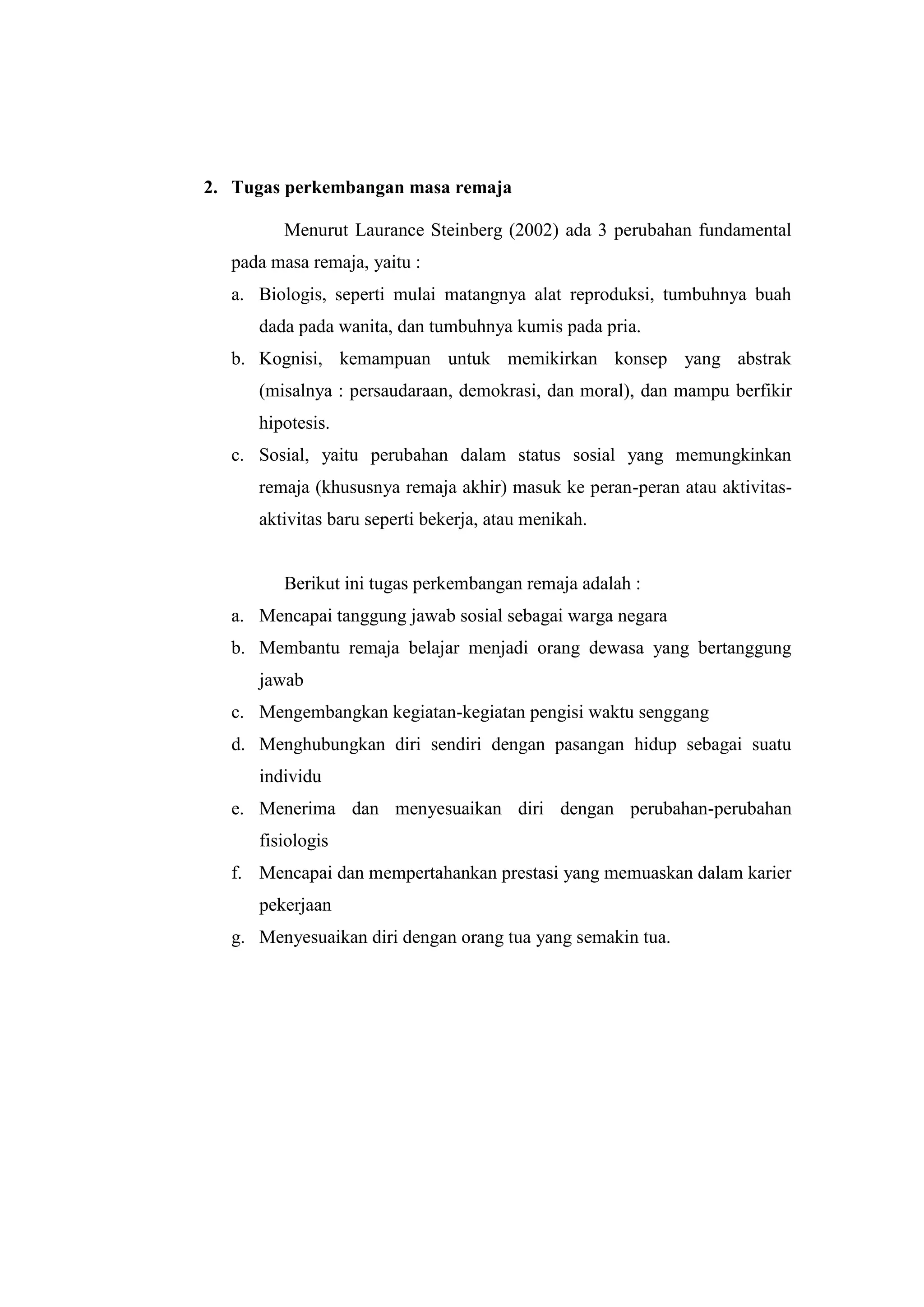 2. Tugas perkembangan masa remaja
Menurut Laurance Steinberg (2002) ada 3 perubahan fundamental
pada masa remaja, yaitu :
a. Biologis, seperti mulai matangnya alat reproduksi, tumbuhnya buah
dada pada wanita, dan tumbuhnya kumis pada pria.
b. Kognisi, kemampuan untuk memikirkan konsep yang abstrak
(misalnya : persaudaraan, demokrasi, dan moral), dan mampu berfikir
hipotesis.
c. Sosial, yaitu perubahan dalam status sosial yang memungkinkan
remaja (khususnya remaja akhir) masuk ke peran-peran atau aktivitas-
aktivitas baru seperti bekerja, atau menikah.
Berikut ini tugas perkembangan remaja adalah :
a. Mencapai tanggung jawab sosial sebagai warga negara
b. Membantu remaja belajar menjadi orang dewasa yang bertanggung
jawab
c. Mengembangkan kegiatan-kegiatan pengisi waktu senggang
d. Menghubungkan diri sendiri dengan pasangan hidup sebagai suatu
individu
e. Menerima dan menyesuaikan diri dengan perubahan-perubahan
fisiologis
f. Mencapai dan mempertahankan prestasi yang memuaskan dalam karier
pekerjaan
g. Menyesuaikan diri dengan orang tua yang semakin tua.
 