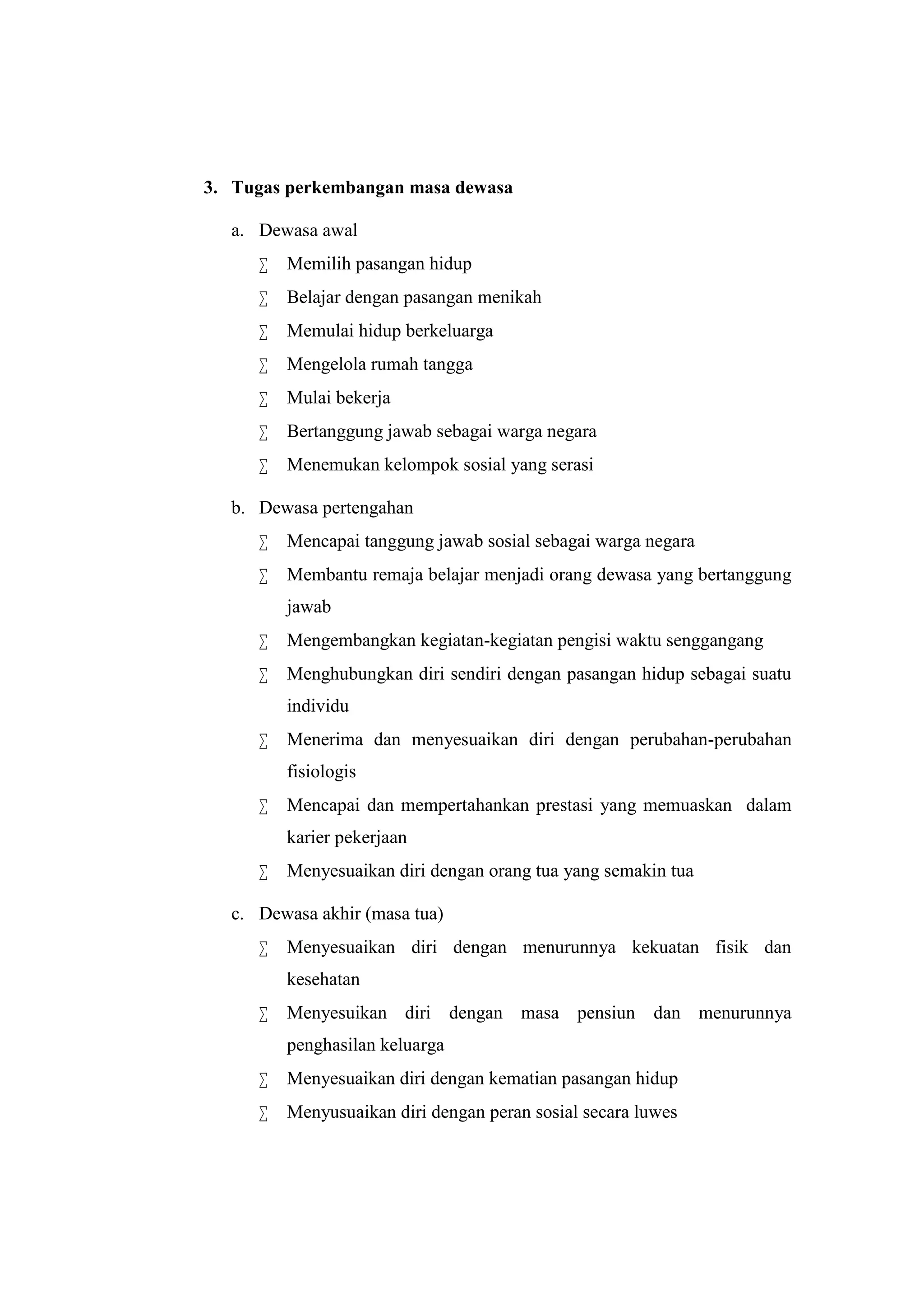 3. Tugas perkembangan masa dewasa
a. Dewasa awal
 Memilih pasangan hidup
 Belajar dengan pasangan menikah
 Memulai hidup berkeluarga
 Mengelola rumah tangga
 Mulai bekerja
 Bertanggung jawab sebagai warga negara
 Menemukan kelompok sosial yang serasi
b. Dewasa pertengahan
 Mencapai tanggung jawab sosial sebagai warga negara
 Membantu remaja belajar menjadi orang dewasa yang bertanggung
jawab
 Mengembangkan kegiatan-kegiatan pengisi waktu senggangang
 Menghubungkan diri sendiri dengan pasangan hidup sebagai suatu
individu
 Menerima dan menyesuaikan diri dengan perubahan-perubahan
fisiologis
 Mencapai dan mempertahankan prestasi yang memuaskan dalam
karier pekerjaan
 Menyesuaikan diri dengan orang tua yang semakin tua
c. Dewasa akhir (masa tua)
 Menyesuaikan diri dengan menurunnya kekuatan fisik dan
kesehatan
 Menyesuikan diri dengan masa pensiun dan menurunnya
penghasilan keluarga
 Menyesuaikan diri dengan kematian pasangan hidup
 Menyusuaikan diri dengan peran sosial secara luwes
 