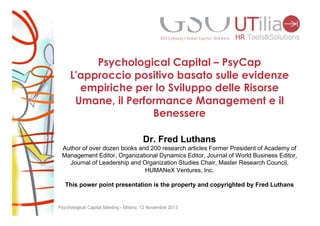 Psychological Capital – PsyCap
L'approccio positivo basato sulle evidenze
empiriche per lo Sviluppo delle Risorse
Umane, il Performance Management e il
Benessere
Dr. Fred Luthans
Author of over dozen books and 200 research articles Former President of Academy of
Management Editor, Organizational Dynamics Editor, Journal of World Business Editor,
Journal of Leadership and Organization Studies Chair, Master Research Council,
HUMANeX Ventures, Inc.
This power point presentation is the property and copyrighted by Fred Luthans

 