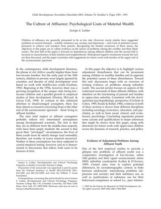 Child Development, November/December 2003, Volume 74, Number 6, Pages 1581 – 1593



          The Culture of Affluence: Psychological Costs of Material Wealth
                                                         Suniya S. Luthar


     Children of affluence are generally presumed to be at low risk. However, recent studies have suggested
     problems in several domainsFnotably, substance use, anxiety, and depressionFand 2 sets of potential causes:
     pressures to achieve and isolation from parents. Recognizing the limited awareness of these issues, the
     objectives in this paper are to collate evidence on the nature of problems among the wealthy and their likely
     causes. The first half of the paper is focused on disturbances among affluent children and the second half is
     focused on characteristics of their families and neighborhoods. Widespread negative sentiments toward the rich
     are then discussed, and the paper concludes with suggestions for future work with families at the upper end of
     the socioeconomic spectrum.


In the contemporary child development literature,                       In this paper the objective is to highlight various
the phrase at-risk children usually implies those from               adjustment disturbances that can be prominent
low-income families. For the early part of the 20th                  among children in wealthy families and to appraise
century, children in poverty were largely ignored by                 the potential causes of these disturbances. Toward
scientists, and theories of child development were                   this end, discussions begin with an overview of
based on work with middle-class youth (Graham,                       existing evidence on problems among suburban
1992). Beginning in the 1950s, however, there was a                  youth. The second section focuses on aspects of the
growing recognition of the unique risks facing low-                  contextual surrounds of these affluent children, with
income children and a parallel growth in empirical                   attention on the functioning of parents and families
studies of their development (Huston, McLoyd, &                      in upper-class suburbia. Consistent with the devel-
Garcia Coll, 1994). In contrast to this enhanced                     opmental psychopathology perspective (Cicchetti &
attention to disadvantaged youngsters, there has                     Cohen, 1995; Sroufe & Rutter, 1984), evidence in both
been almost no research concerning those at the other                of these sections is drawn from different disciplines
end of the socioeconomic spectrumFthose living in                    including sociology, economics, education, and psy-
affluent families.                                                   chiatry, as well as from social, clinical, and evolu-
   The near total neglect of affluent youngsters                     tionary psychology. Concluding arguments present
probably reflects two interrelated assumptions                       some caveats and qualifications to major inferences
among developmental scientists. The first is that                    that might be drawn from this paper, along with
they are no different from the middle-class majority                 directions for future work with upper-class children
(who have been amply studied); the second is that                    across the domains of research, practice, and policy.
given their ‘‘privileged’’ circumstances, the lives of
these youth must be utterly benign (and ostensibly,
therefore, not worthy of scarce research resources).
Neither of these assumptions has been subjected to                        Evidence of Adjustment Problems Among
careful empirical testing, however, and as is demon-                                   Affluent Youth
strated in discussions that follow, both seem to be                  One of the first empirical studies to provide a
tenuous at best.                                                     glimpse into problems of affluent youth was a
                                                                     comparative investigation of low-income, urban
                                                                     10th graders and their upper socioeconomic status
   Suniya S. Luthar, Developmental and Clinical Psychology
                                                                     (SES), suburban counterparts (Luthar & D’Avanzo,
Programs, Columbia University Teachers College.                      1999). Central aims were to explore potential
   Preparation of the manuscript was supported in part by grants     differences, by sociodemographic context, in links
from the National Institutes of Health (RO1-DA10726, RO1-            between adolescents’ internalizing problems (de-
DA11498, and R01-DA14385) and from the William T. Grant
                                                                     pression and anxiety) and their substance use, as
Foundation.
   Correspondence concerning this article should be sent to Suniya   well as ramifications of substance use for their
S. Luthar, Developmental and Clinical Psychology Programs,           behavioral competence at school (i.e., peer relation-
Teachers College Box 133, Columbia University, 525 West 120th
Street, New York, NY 10027-6696. Electronic mail may be sent to      r 2003 by the Society for Research in Child Development, Inc.
Suniya.Luthar@columbia.edu.                                          All rights reserved. 0009-3920/2003/7406-0004
 