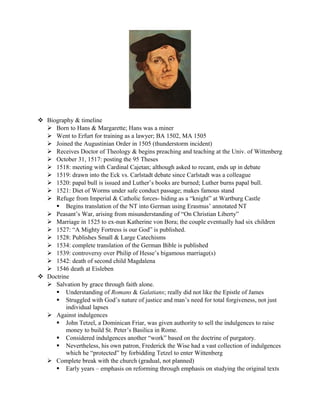  Biography & timeline
   Born to Hans & Margarette; Hans was a miner
   Went to Erfurt for training as a lawyer; BA 1502, MA 1505
   Joined the Augustinian Order in 1505 (thunderstorm incident)
   Receives Doctor of Theology & begins preaching and teaching at the Univ. of Wittenberg
   October 31, 1517: posting the 95 Theses
   1518: meeting with Cardinal Cajetan; although asked to recant, ends up in debate
   1519: drawn into the Eck vs. Carlstadt debate since Carlstadt was a colleague
   1520: papal bull is issued and Luther’s books are burned; Luther burns papal bull.
   1521: Diet of Worms under safe conduct passage; makes famous stand
   Refuge from Imperial & Catholic forces- hiding as a “knight” at Wartburg Castle
      Begins translation of the NT into German using Erasmus’ annotated NT
   Peasant’s War, arising from misunderstanding of “On Christian Liberty”
   Marriage in 1525 to ex-nun Katherine von Bora; the couple eventually had six children
   1527: “A Mighty Fortress is our God” is published.
   1528: Publishes Small & Large Catechisms
   1534: complete translation of the German Bible is published
   1539: controversy over Philip of Hesse’s bigamous marriage(s)
   1542: death of second child Magdalena
   1546 death at Eisleben
 Doctrine
   Salvation by grace through faith alone.
      Understanding of Romans & Galatians; really did not like the Epistle of James
      Struggled with God’s nature of justice and man’s need for total forgiveness, not just
         individual lapses
   Against indulgences
      John Tetzel, a Dominican Friar, was given authority to sell the indulgences to raise
         money to build St. Peter’s Basilica in Rome.
      Considered indulgences another “work” based on the doctrine of purgatory.
      Nevertheless, his own patron, Frederick the Wise had a vast collection of indulgences
         which he “protected” by forbidding Tetzel to enter Wittenberg
   Complete break with the church (gradual, not planned)
      Early years – emphasis on reforming through emphasis on studying the original texts
 