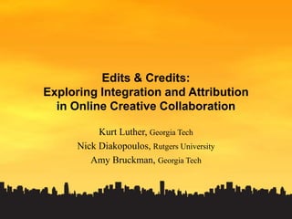 Edits & Credits:Exploring Integration and Attributionin Online Creative Collaboration Kurt Luther, Georgia Tech Nick Diakopoulos, Rutgers University Amy Bruckman, Georgia Tech 