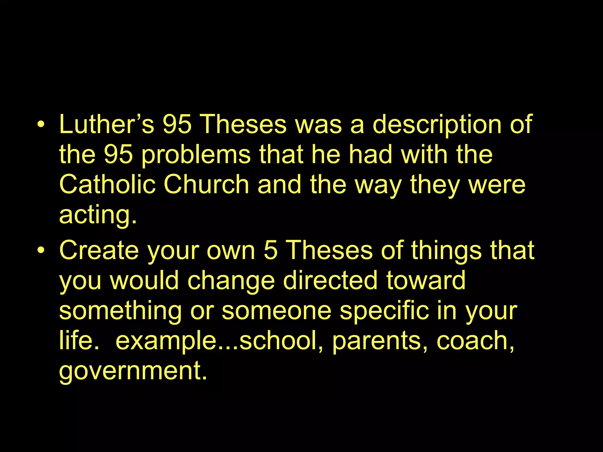 Luther’s 95 Theses was a description of the 95 problems that he had with the Catholic Church and the way they were acting. Create your own 5 Theses of things that you would change directed toward something or someone specific in your life.  example...school, parents, coach, government. 