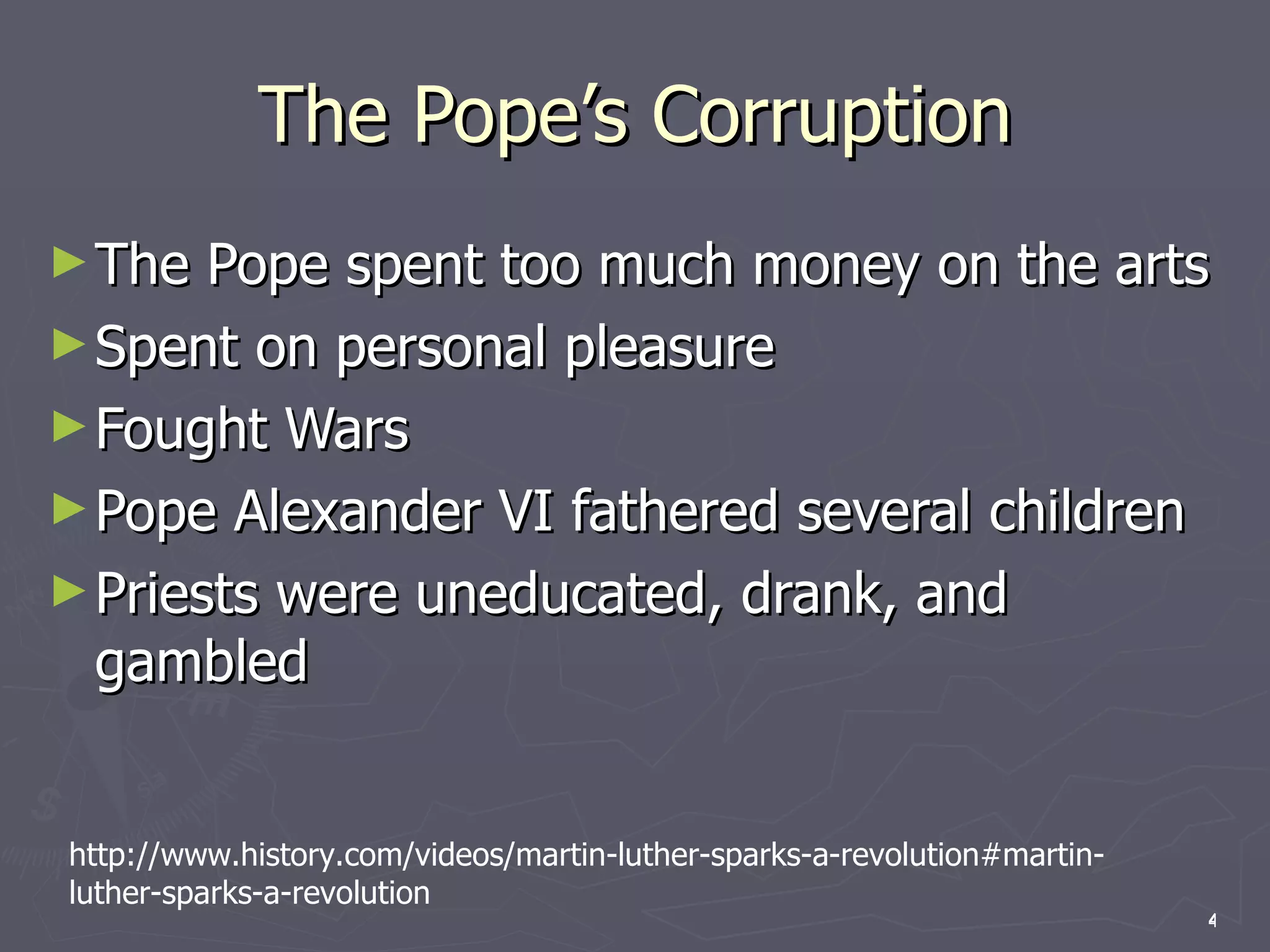 The Pope’s Corruption The Pope spent too much money on the arts Spent on personal pleasure Fought Wars Pope Alexander VI fathered several children Priests were uneducated, drank, and gambled http://www.history.com/videos/martin-luther-sparks-a-revolution#martin-luther-sparks-a-revolution 