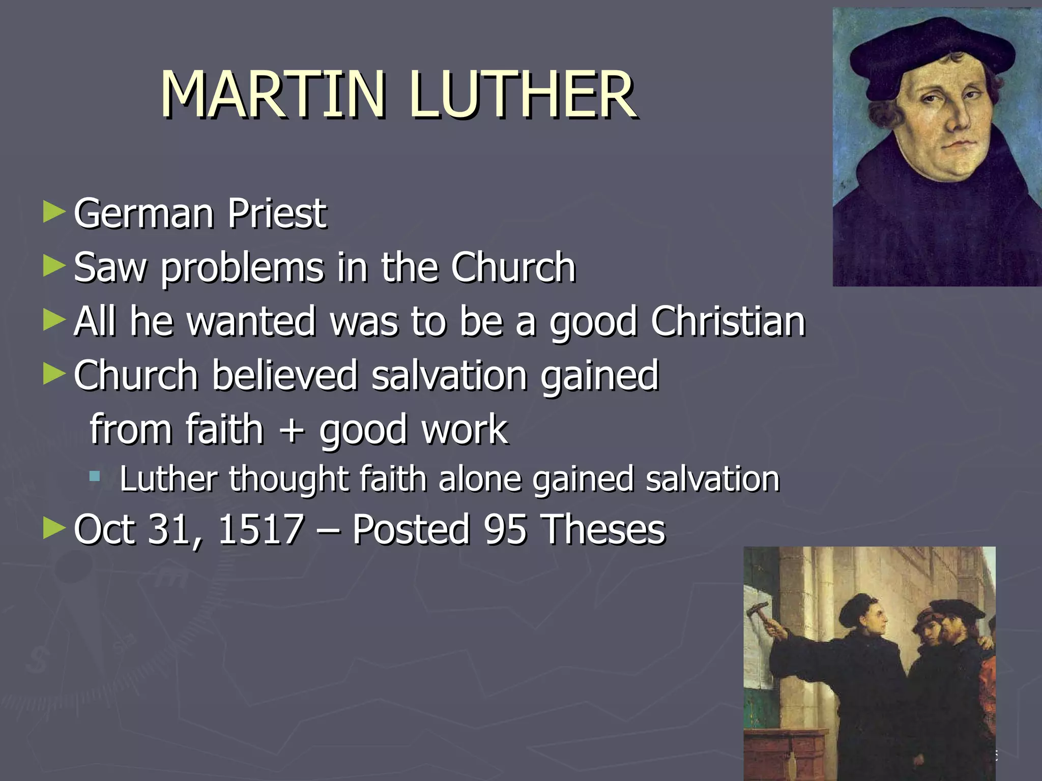 MARTIN LUTHER German Priest Saw problems in the Church All he wanted was to be a good Christian Church believed salvation gained  from faith + good work Luther thought faith alone gained salvation Oct 31, 1517 – Posted 95 Theses 