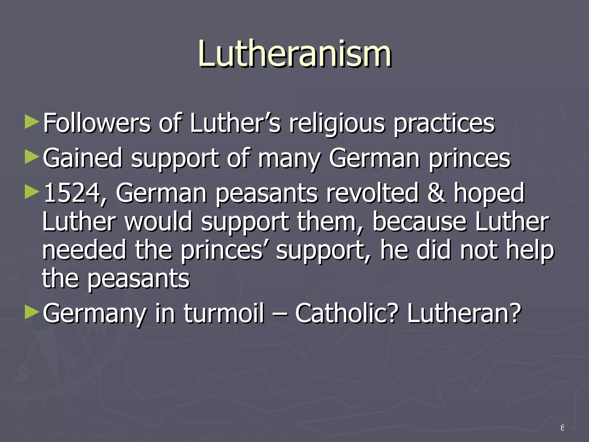 Lutheranism Followers of Luther’s religious practices Gained support of many German princes 1524, German peasants revolted & hoped Luther would support them, because Luther needed the princes’ support, he did not help the peasants Germany in turmoil – Catholic? Lutheran? 