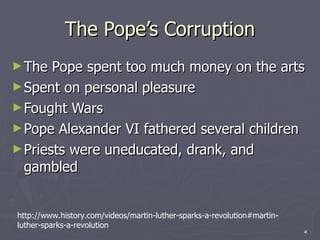 The Pope’s Corruption The Pope spent too much money on the arts Spent on personal pleasure Fought Wars Pope Alexander VI fathered several children Priests were uneducated, drank, and gambled http://www.history.com/videos/martin-luther-sparks-a-revolution#martin-luther-sparks-a-revolution 