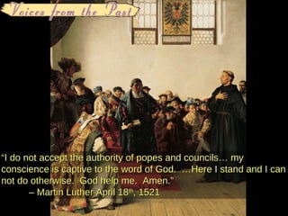 “ I do not accept the authority of popes and councils… my conscience is captive to the word of God.  …Here I stand and I can not do otherwise.  God help me.  Amen. ” –  Martin Luther April 18 th , 1521 