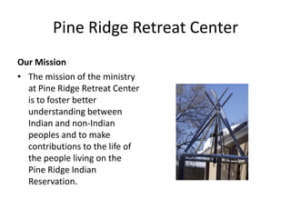 Pine Ridge Retreat Center
Our Mission
• The mission of the ministry
  at Pine Ridge Retreat Center
  is to foster better
  understanding between
  Indian and non-Indian
  peoples and to make
  contributions to the life of
  the people living on the
  Pine Ridge Indian
  Reservation.
 