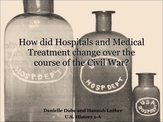 How did Hospitals and Medical Treatment change over the course of the Civil War? Danielle Dube and Hannah Luther U.S. History 1-A 