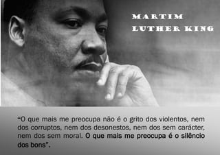 Martim
                                 Luther King




“O que mais me preocupa não é o grito dos violentos, nem
dos corruptos, nem dos desonestos, nem dos sem carácter,
nem dos sem moral. O que mais me preocupa é o silêncio
dos bons”.
 
