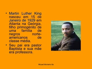 Martin Luther King  nasceu em 15 de  Janeiro de 1929  em Atlanta na Geórgia, filho primogénito de uma família de negros norte-americanos de classe média.  Seu pai era pastor Baptista e sua mãe era professora. 