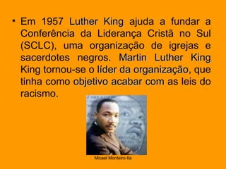 Em 1957  Luther King  ajuda a fundar a Conferência da Liderança Cristã no Sul (SCLC), uma organização de igrejas e sacerdotes negros.  Martin Luther King  King tornou-se o  líder da organização , que tinha como  objetivo   acabar com  as leis do racismo. 