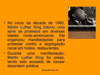 No início da década de 1960,  Martin Luther King liderou uma série de protestos  em diversas idades norte-americanas. Ele organizou manifestações para protestar contra a segregação racial em hotéis, restaurantes.  Durante uma manifestação,  Martin Luther King  foi preso, tendo sido acusado de causar desordem pública.  