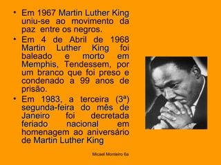 Em 1967  Martin Luther King  uniu-se ao movimento da paz  entre os negros.  Em 4 de Abril de 1968  Martin Luther King  foi baleado e  morto em Memphis , Tendessem, por um branco que foi preso e condenado a 99 anos de prisão.  Em  1983 , a terceira ( 3ª )  segunda-feira do mês de Janeiro  foi decretada  feriado nacional  em homenagem ao aniversário de  Martin Luther King   