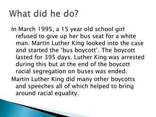 In March 1995, a 15 year old school girl refused to give up her bus seat for a white man. Martin Luther King looked into the case and started the ‘bus boycott’. The boycott lasted for 395 days. Luther King was arrested during this but at the end of the boycott racial segregation on buses was ended.,[object Object],Martin Luther King did many other boycotts and speeches all of which helped to bring around racial equality.,[object Object],What did he do?,[object Object]