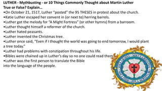 LUTHER - Mythbusting - or 10 Things Commonly Thought about Martin Luther
True or False? Explain…
•On October 21, 1517, Luther “posted” the 95 THESES in protest about the church.
•Katie Luther escaped her convent in (or next to) herring barrels.
•Luther got the melody for “A Might Fortress” (or other hymns) from a barroom.
•Luther thought himself a reformer of the church.
•Luther hated peasants.
•Luther invented the Christmas tree.
•Luther once said, “Even if I thought the world was going to end tomorrow, I would plant
a tree today.”
•Luther had problems with constipation throughout his life.
•Bibles were chained up in Luther’s day so no one could read them.
•Luther was the first person to translate the Bible
into the language of the people.
 