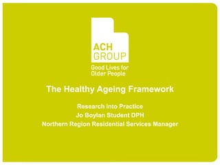 The Healthy Ageing Framework
           Research into Practice
           Jo Boylan Student DPH
Northern Region Residential Services Manager
 