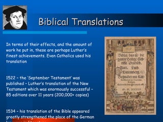 Biblical Translations In terms of their effects, and the amount of work he put in, these are perhaps Luther’s finest achievements. Even Catholics used his translation 1522 – the ‘September Testament’ was published – Luther’s translation of the New Testament which was enormously successful – 85 editions over 11 years (200,000+ copies) 1534 – his translation of the Bible appeared greatly strengthened the place of the German language in literature 
