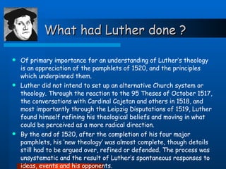 What had Luther done ? Of primary importance for an understanding of Luther’s theology is an appreciation of the pamphlets of 1520, and the principles which underpinned them.  Luther did not intend to set up an alternative Church system or theology. Through the reaction to the 95 Theses of October 1517, the conversations with Cardinal Cajetan and others in 1518, and most importantly through the Leipzig Disputations of 1519, Luther found himself refining his theological beliefs and moving in what could be perceived as a more radical direction.  By the end of 1520, after the completion of his four major pamphlets, his ‘new theology’ was almost complete, though details still had to be argued over, refined or defended. The process was unsystematic and the result of Luther’s spontaneous responses to ideas, events and his opponents.   