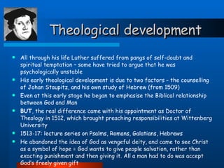 Theological development All through his life Luther suffered from pangs of self-doubt and spiritual temptation – some have tried to argue that he was psychologically unstable His early theological development is due to two factors – the counselling of Johan Staupitz, and his own study of Hebrew (from 1509) Even at this early stage he began to emphasise the Biblical relationship between God and Man BUT , the real difference came with his appointment as Doctor of Theology in 1512, which brought preaching responsibilities at Wittenberg University 1513-17: lecture series on Psalms, Romans, Galatians, Hebrews He abandoned the idea of God as vengeful deity, and came to see Christ as a symbol of hope = God wants to give people salvation, rather than exacting punishment and then giving it. All a man had to do was accept God’s freely given gift Justification by faith alone =  sola fide 