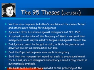 The 95 Theses ( Oct.1517 ) Written as a response to Luther’s revulsion at the claims Tetzel and others were making for indulgences Appeared after his sermon against indulgences of Oct. 1516 Attacked the doctrine of the Treasury of Merit – and said that indulgences could only be used to forgive sins against Church law Indulgences cannot be bought or sold, as God’s forgiveness and salvation are not as commodities for sale Said the Pope had no power over souls in purgatory Said that the true penitent would not seek to evade punishment for his sins, nor are indulgences necessary as God’s forgiveness is automatically available This also sees his first real emphasis on the preaching of the Gospel, and the authority to be found in the Scriptures 