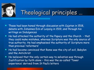 Theological principles … These had been honed through discussion with Cajetan in 1518, debate with Johannes Eck at Leipzig in 1519, and through his writings on Indulgences He had attacked the authority of the Papacy and the Church  - that they could make mistakes, whereas Scripture was the only source of true authority. He had emphasised the authority of Scripture more than previous ‘reformers’ He had become convinced that Rome was the city of evil, Babylon and the Antichrist He believed that the only certain way to salvation was through Justification by faith alone – this was the so-called ‘Tower experience’ derived from St Paul’s letters  