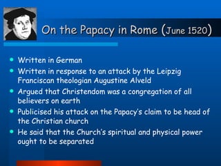 On the Papacy in Rome  ( June 1520 ) Written in German Written in response to an attack by the Leipzig Franciscan theologian Augustine Alveld Argued that Christendom was a congregation of all believers on earth Publicised his attack on the Papacy’s claim to be head of the Christian church He said that the Church’s spiritual and physical power ought to be separated 