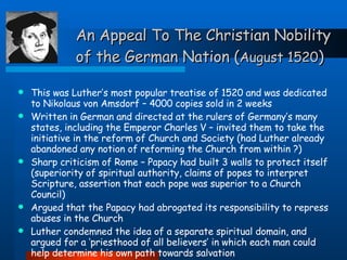 An Appeal To The Christian Nobility of the German Nation ( August 1520 ) This was Luther’s most popular treatise of 1520 and was dedicated to Nikolaus von Amsdorf – 4000 copies sold in 2 weeks Written in German and directed at the rulers of Germany’s many states, including the Emperor Charles V – invited them to take the initiative in the reform of Church and Society (had Luther already abandoned any notion of reforming the Church from within ?) Sharp criticism of Rome – Papacy had built 3 walls to protect itself (superiority of spiritual authority, claims of popes to interpret Scripture, assertion that each pope was superior to a Church Council) Argued that the Papacy had abrogated its responsibility to repress abuses in the Church Luther condemned the idea of a separate spiritual domain, and argued for a ‘priesthood of all believers’ in which each man could help determine his own path towards salvation 