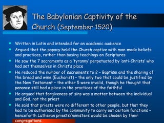 The Babylonian Captivity of the Church ( September 1520 ) Written in Latin and intended for an academic audience Argued that the papacy held the Church captive with man-made beliefs and practices, rather than basing teachings on Scriptures He saw the 7 sacraments as a ‘tyranny’ perpetuated by ‘anti-Christs’ who had set themselves in Christ’s place  He reduced the number of sacraments to 2 – Baptism and the sharing of the bread and wine (Eucharist) – the only two that could be justified by the New Testament – the other 5 were invalid, though he thought that penance still had a place in the practices of the faithful He argued that forgiveness of sins was a matter between the individual and God, not the priest He said that priests were no different to other people, but that they had to be authorised by the community to carry out certain functions – henceforth Lutheran priests/ministers would be chosen by their congregations. 