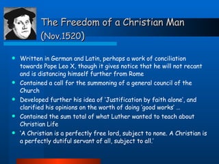 The Freedom of a Christian Man ( Nov.1520 ) Written in German and Latin, perhaps a work of conciliation towards Pope Leo X, though it gives notice that he will not recant and is distancing himself further from Rome Contained a call for the summoning of a general council of the Church  Developed further his idea of ‘Justification by faith alone’, and clarified his opinions on the worth of doing ‘good works’ … Contained the sum total of what Luther wanted to teach about Christian Life ‘ A Christian is a perfectly free lord, subject to none. A Christian is a perfectly dutiful servant of all, subject to all.’ 