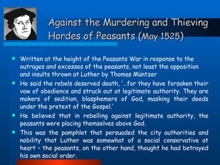 Against the Murdering and Thieving Hordes of Peasants ( May 1525 ) Written at the height of the Peasants War in response to the outrages and excesses of the peasants, not least the opposition and insults thrown at Luther by Thomas M ü ntzer He said the rebels deserved death, ‘…for they have forsaken their vow of obedience and struck out at legitimate authority. They are makers of sedition, blasphemers of God, masking their deeds under the pretext of the Gospel.’ He believed that in rebelling against legitimate authority, the peasants were placing themselves above God. This was the pamphlet that persuaded the city authorities and nobility that Luther was somewhat of a social conservative at heart – the peasants, on the other hand, thought he had betrayed his own social order. 