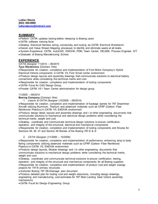 1
Luther Steele
(843) 694-8880
luthersteele@hotmail.com
SUMMARY
Perform CATIA updates testing before releasing to Boeing users
CATIA software training focal
Develop Electrical Harness wiring connectivity and routing via CATIA Electrical Workbench
Kaizen and Value Stream Mapping processes to identify and eliminate waste at all levels.
System Experience: CATIA, AutoCAD, ENOVIA, PDM, Team Center, DELMIA, Process Engineer, IVT
Graduate of Boeing Manufacturing School.
EXPERIENCE
CATIA Designer 11/2014 – 06/2015
Tyco Electronics (Contract Hire)
Responsible for creation, completion and implementation of Ford Motor Company’s Hybrid
Electrical Vehicle components in CATIA V5, Ford Smart center environment
Produce design layouts and assembly drawings that communicate solutions to electrical battery
connections while considering the technical merits and cost
Responsible for creation, completion and implementation of tooling components
CATIA Focal for CAD Design Group
Provide CATIA V5 / Team Center administration for design group
11/2005 – 09/2014
Boeing Company (Contract Hire)
1. Liaison & CATIA Designer (10/2009 – 09/2014)
Responsible for creation, completion and implementation of fuselage barrels for 787 Dreamliner
Aircraft utilizing Aluminum, Titanium and advanced materials such as CFRP (Carbon Fiber
Reinforced Plastics) in CATIA V5, ENOVIA environment
Produce design detail, layouts and assembly drawings and / or other engineering documents that
communicate solutions to mechanical and electrical design problems while considering the
technical merits, weight and cost
Develop, coordinate and communicate technical design solutions to ensure certification,
operation, and integrity of the structural, electrical and mechanical components
Responsible for creation, completion and implementation of tooling components and fixtures for
Sections 49, 46, 47 and Section 48 Barrels of the Boeing 787-8 & -9
2. CATIA Designer (11/2006 – 10/2009)
Responsible for creation, completion and implementation of performance enhancing wing to body
fairing components utilizing advanced materials such as CFRP (Carbon Fiber Reinforced
Plastics) in CATIA V5, ENOVIA environment
Produce design layouts, Module drawings and / or other engineering documents that
communicate solutions to mechanical design problems while considering the technical merits,
weight and cost
Develop, coordinate and communicate technical solutions to ensure certification, testing,
operation, and integrity of the structural and mechanical components for all Boeing suppliers
Responsible for creation, completion and implementation of product cost and weight savings
projects for 747-8 primary structures
Authored Boeing 787 D6-Drainage plan document.
Produce detailed plan for tooling cost and weight reductions, including design drawings,
engineering and manufacturing cost estimates for 787 Main Landing Gear Unlock assembly
mechanisms
CATIA Focal for Design Engineering Group
 