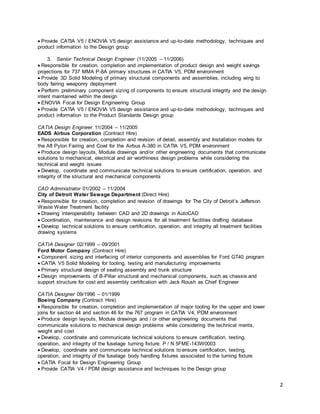 2
Provide CATIA V5 / ENOVIA V5 design assistance and up-to-date methodology, techniques and
product information to the Design group
3. Senior Technical Design Engineer (11/2005 – 11/2006)
Responsible for creation, completion and implementation of product design and weight savings
projections for 737 MMA P-8A primary structures in CATIA V5, PDM environment
Provide 3D Solid Modeling of primary structural components and assemblies, including wing to
body fairing weaponry deployment
Perform preliminary component sizing of components to ensure structural integrity and the design
intent maintained within the design
ENOVIA Focal for Design Engineering Group
Provide CATIA V5 / ENOVIA V5 design assistance and up-to-date methodology, techniques and
product information to the Product Standards Design group
CATIA Design Engineer 11/2004 – 11/2005
EADS Airbus Corporation (Contract Hire)
Responsible for creation, completion and revision of detail, assembly and Installation models for
the Aft Pylon Fairing and Cowl for the Airbus A-380 in CATIA V5, PDM environment
Produce design layouts, Module drawings and/or other engineering documents that communicate
solutions to mechanical, electrical and air worthiness design problems while considering the
technical and weight issues
Develop, coordinate and communicate technical solutions to ensure certification, operation, and
integrity of the structural and mechanical components
CAD Administrator 01/2002 – 11/2004
City of Detroit Water Sewage Department (Direct Hire)
Responsible for creation, completion and revision of drawings for The City of Detroit’s Jefferson
Waste Water Treatment facility
Drawing interoperability between CAD and 2D drawings in AutoCAD
Coordination, maintenance and design revisions for all treatment facilities drafting database
Develop technical solutions to ensure certification, operation, and integrity all treatment facilities
drawing systems
CATIA Designer 02/1999 – 09/2001
Ford Motor Company (Contract Hire)
Component sizing and interfacing of interior components and assemblies for Ford GT40 program
CATIA V5 Solid Modeling for tooling, testing and manufacturing improvements
Primary structural design of seating assembly and trunk structure
Design improvements of B-Pillar structural and mechanical components, such as chassis and
support structure for cost and assembly certification with Jack Roush as Chief Engineer
CATIA Designer 09/1996 – 01/1999
Boeing Company (Contract Hire)
Responsible for creation, completion and implementation of major tooling for the upper and lower
joins for section 44 and section 46 for the 767 program in CATIA V4, PDM environment
Produce design layouts, Module drawings and / or other engineering documents that
communicate solutions to mechanical design problems while considering the technical merits,
weight and cost
Develop, coordinate and communicate technical solutions to ensure certification, testing,
operation, and integrity of the fuselage turning fixture: P / N 5FME-143W0003
Develop, coordinate and communicate technical solutions to ensure certification, testing,
operation, and integrity of the fuselage body handling fixtures associated to the turning fixture
CATIA Focal for Design Engineering Group
Provide CATIA V4 / PDM design assistance and techniques to the Design group
 