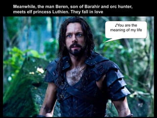 ♪You are the
meaning of my life
Meanwhile, the man Beren, son of Barahir and orc hunter,
meets elf princess Luthien. They fall in love
 
