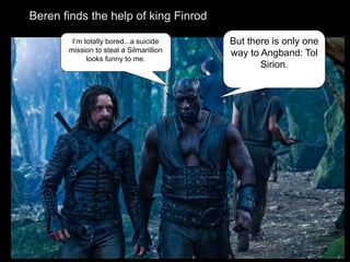 I’m totally bored...a suicide
mission to steal a Silmarillion
looks funny to me.
But there is only one
way to Angband: Tol
Sirion.
Beren finds the help of king Finrod
 